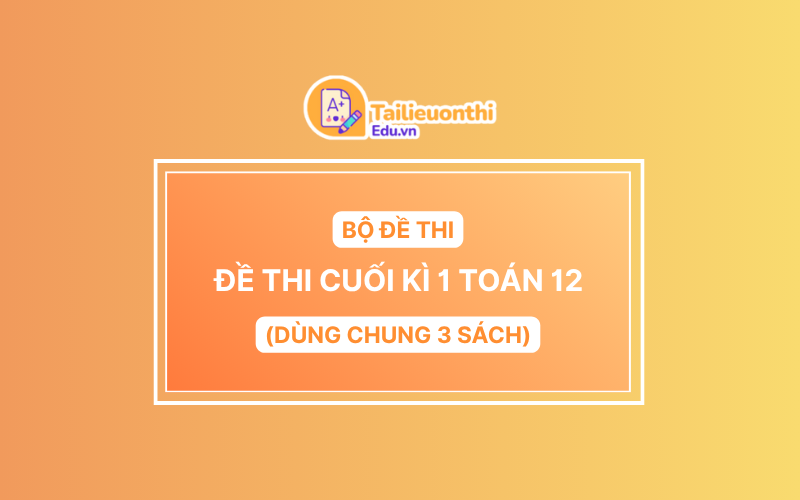 Bộ Đề Thi Cuối Kì 1 Toán 12 chương trình mới có đáp án